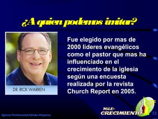 Iglesia Pentecostal Unida Hispana 72
¿Aquienpodemos imitar?¿Aquienpodemos imitar?
Fue elegido por mas de
2000 lideres evangélicos
como el pastor que mas ha
influenciado en el
crecimiento de la iglesia
según una encuesta
realizada por la revista
Church Report en 2005.
 