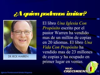 Iglesia Pentecostal Unida Hispana 74
¿Aquienpodemos imitar?¿Aquienpodemos imitar?
El libro Una Iglesia Con
Propósito escrito por el
pastor Warren ha vendido
mas de un millón de copias
en 20 idiomas. El libro Una
Vida Con Propósito ha
vendido mas de 23 millones
de copias y ha ocupado en
primer lugar en ventas.
 
