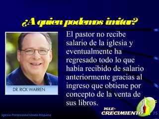 Iglesia Pentecostal Unida Hispana 75
¿Aquienpodemos imitar?¿Aquienpodemos imitar?
El pastor no recibe
salario de la iglesia y
eventualmente ha
regresado todo lo que
había recibido de salario
anteriormente gracias al
ingreso que obtiene por
concepto de la venta de
sus libros.
 