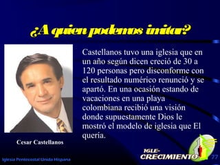 Iglesia Pentecostal Unida Hispana 77
¿Aquienpodemos imitar?¿Aquienpodemos imitar?
Castellanos tuvo una iglesia que en
un año según dicen creció de 30 a
120 personas pero disconforme con
el resultado numérico renunció y se
apartó. En una ocasión estando de
vacaciones en una playa
colombiana recibió una visión
donde supuestamente Dios le
mostró el modelo de iglesia que El
quería.
Cesar Castellanos
 