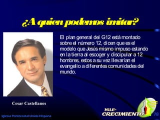 Iglesia Pentecostal Unida Hispana 78
¿Aquienpodemos imitar?¿Aquienpodemos imitar?
El plan general del G12 estámontado
sobreel número 12, dicen queesel
modelo queJesúsmismo impuso estando
en latierraal escoger y discipular a12
hombres, estosasu vez llevarían el
evangelio adiferentescomunidadesdel
mundo.
Cesar Castellanos
 