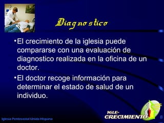 Iglesia Pentecostal Unida Hispana 8
Diagno stico
•El crecimiento de la iglesia puede
compararse con una evaluación de
diagnostico realizada en la oficina de un
doctor.
•El doctor recoge información para
determinar el estado de salud de un
individuo.
 
