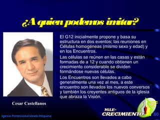 Iglesia Pentecostal Unida Hispana 80
¿Aquienpodemos imitar?¿Aquienpodemos imitar?
El G12 inicialmente propone y basa su
estructura en dos eventos; las reuniones en
Células homogéneas (mismo sexo y edad) y
en los Encuentros.
Las células se reúnen en las casas y están
formadas de a 12 y cuando obtienen un
crecimiento considerable se dividen
formándose nuevas células.
Los Encuentros son llevados a cabo
generalmente una vez al mes, a este
encuentro son llevados los nuevos conversos
y también los creyentes antiguos de la iglesia
que abraza la Visión.
Cesar Castellanos
 