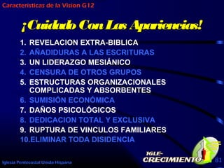 Iglesia Pentecostal Unida Hispana 81
¡¡CuidadoConLas Apariencias!CuidadoConLas Apariencias!
1. REVELACION EXTRA-BIBLICA
2. AÑADIDURAS A LAS ESCRITURAS
3. UN LIDERAZGO MESIÁNICO
4. CENSURA DE OTROS GRUPOS
5. ESTRUCTURAS ORGANIZACIONALES
COMPLICADAS Y ABSORBENTES
6. SUMISIÓN ECONÓMICA
7. DAÑOS PSICOLÓGICOS
8. DEDICACION TOTAL Y EXCLUSIVA
9. RUPTURA DE VINCULOS FAMILIARES
10.ELIMINAR TODA DISIDENCIA
Caracteristicas de la Vision G12
 