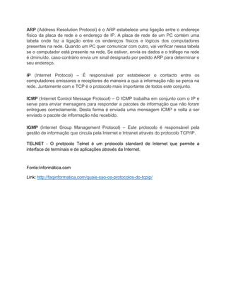 ARP (Address Resolution Protocol) é o ARP estabelece uma ligação entre o endereço
físico da placa de rede e o endereço de IP. A placa de rede de um PC contém uma
tabela onde faz a ligação entre os endereços físicos e lógicos dos computadores
presentes na rede. Quando um PC quer comunicar com outro, vai verificar nessa tabela
se o computador está presente na rede. Se estiver, envia os dados e o tráfego na rede
é dminuído, caso contrário envia um sinal designado por pedido ARP para determinar o
seu endereço.
IP (Internet Protocol) – É responsável por estabelecer o contacto entre os
computadores emissores e receptores de maneira a qua a informação não se perca na
rede. Juntamente com o TCP é o protocolo mais importante de todos este conjunto.
ICMP (Internet Control Message Protocol) – O ICMP trabalha em conjunto com o IP e
serve para enviar mensagens para responder a pacotes de informação que não foram
entregues correctamente. Desta forma é enviada uma mensagem ICMP e volta a ser
enviado o pacote de informação não recebido.
IGMP (Internet Group Management Protocol) – Este protocolo é responsável pela
gestão de informação que circula pela Internet e Intranet através do protocolo TCP/IP.
TELNET - O protocolo Telnet é um protocolo standard de Internet que permite a
interface de terminais e de aplicações através da Internet.
Fonte:Informática.com
Link: http://faqinformatica.com/quais-sao-os-protocolos-do-tcpip/
 