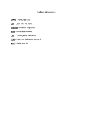 Lista de abreviações
WWW - word wide web.
Lan - Local aréa net work
Firewall - Rede de segurança
Wan - Local area network
CGI - Comitê gestor da internet.
IPV6 - Protocolo de internet versão 6
WI-FI - Rede sem fio
 
