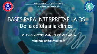 BASES PARA INTERPRETAR LA QS
De la célula a la clínica
M. EN C. VÍCTOR MANUEL GÓMEZ ÁVILA
victorqbp@hotmail.com
UNIVERSIDAD JUSTO SIERRA
PLANTEL ACUEDUCTO
 