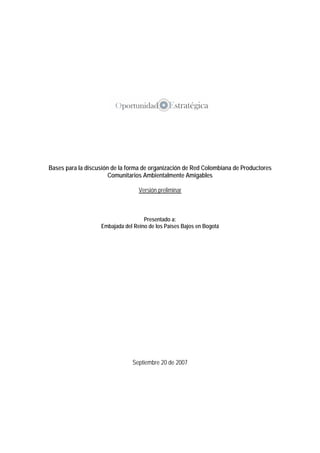 Bases para la discusión de la forma de organización de Red Colombiana de Productores
Comunitarios Ambientalmente Amigables
Versión preliminar
Presentado a:
Embajada del Reino de los Países Bajos en Bogotá
Septiembre 20 de 2007
 