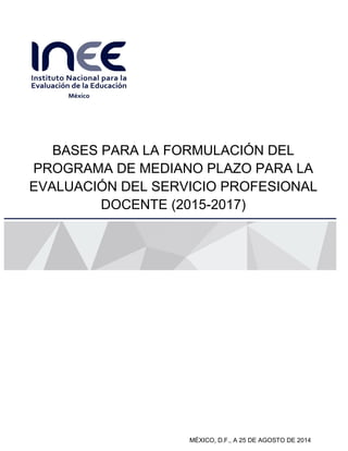 BASES PARA LA FORMULACIÓN DEL PROGRAMA DE MEDIANO PLAZO PARA LA EVALUACIÓN DEL SERVICIO PROFESIONAL 
DOCENTE (2015-2017) 
1 de 25 
BASES PARA LA FORMULACIÓN DEL PROGRAMA DE MEDIANO PLAZO PARA LA EVALUACIÓN DEL SERVICIO PROFESIONAL DOCENTE (2015-2017) 
Subtítulo 
MÉXICO, D.F., A 25 DE AGOSTO DE 2014  