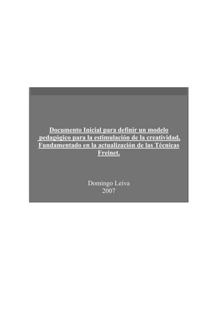 Documento Inicial para definir un modelo
pedagógico para la estimulación de la creatividad,
Fundamentado en la actualización de las Técnicas
                    Freinet.



                 Domingo Leiva
                     2007
 
