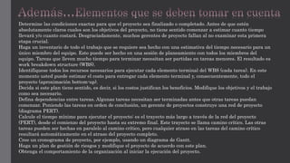 Determine las condiciones exactas para que el proyecto sea finalizado o completado. Antes de que estén
absolutamente claros cuales son los objetivos del proyecto, no tiene sentido comenzar a estimar cuanto tiempo
llevará y/o cuanto costará. Desgraciadamente, muchos gerentes de proyecto fallan al no examinar esta primera
etapa crucial.
Haga un inventario de todo el trabajo que se requiere sea hecho con una estimativa del tiempo necesario para un
único miembro del equipo. Esto puede ser hecho en una sesión de planeamiento con todos los miembros del
equipo. Tareas que lleven mucho tiempo para terminar necesitan ser partidas en tareas menores. El resultado es
work breakdown structure (WBS).
Identifíquese todos los recursos necesarios para ejecutar cada elemento terminal del WBS (cada tarea). En este
momento usted puede estimar el costo para entregar cada elemento terminal y, consecuentemente, todo el
proyecto (aproximación bottom-up).
Decida si este plan tiene sentido, es decir, si los costos justifican los beneficios. Modifique los objetivos y el trabajo
como sea necesario.
Defina dependencias entre tareas. Algunas tareas necesitan ser terminadas antes que otras tareas puedan
comenzar. Poniendo las tareas en orden de conclusión, un gerente de proyectos construye una red de proyecto
(diagrama PERT).
Calcule el tiempo mínimo para ejecutar el proyecto: es el trayecto más largo a través de la red del proyecto
(PERT), desde el comienzo del proyecto hasta su extremo final. Este trayecto se llama camino crítico. Las otras
tareas pueden ser hechas en paralelo al camino crítico, pero cualquier atraso en las tareas del camino crítico
resultará automáticamente en el atraso del proyecto completo.
Cree un cronograma de proyecto, por ejemplo, usando un diagrama de Gantt.
Haga un plan de gestión de riesgos y modifique el proyecto de acuerdo con este plan.
Obtenga el comportamiento de la organización al iniciar la ejecución del proyecto.
 