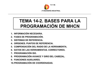 TEMA 14-2. BASES PARA LA
PROGRAMACIÓN DE MHCN
1. INFORMACIÓN NECESARIA.
2. FASES DE PROGRAMACIÓN.
3. SISTEMAS DE REFERENCIA.
4. ORÍGENES. PUNTOS DE REFERENCIA.
5. COMPENSACIÓN DEL RADIO DE LA HERRAMIENTA.
6. DATOS DE LAS HERRAMIENTAS. CORRECTORES.
7. PROGRAMACIÓN ISO.
8. PROGRAMACIÓN AVANCE Y GIRO DEL CABEZAL.
9. FUNCIONES AUXILIARES.
10.PROGRAMACIÓN DE COORDENADAS.
T.F.T.M.
4º INGENIERÍA INDUSTRIAL
 