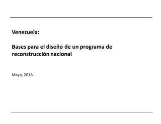 Venezuela:
Bases	
  para	
  el	
  diseño	
  de	
  un	
  programa	
  de	
  
reconstrucción	
  nacional
Mayo,	
  2016
 