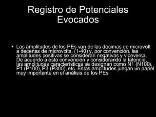 Registro de Potenciales Evocados Las amplitudes de los PEs van de las décimas de microvolt a decenas de microvolts, (1-40) y, por convención, las amplitudes positivas se consideran negativas y viceversa. De acuerdo a esta convención y considerando la latencia, las amplitudes características se designan como N1 (N100), P1 (P100), P3 (P300), etc. Estas amplitudes juegan un papel muy importante en el análisis de los PEs 