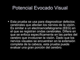 Potencial Evocado Visual Esta prueba se usa para diagnosticar defectos cerebrales que afectan los nervios de la visión. Es similar a un electroencefalograma (EEG) en el que se registran ondas cerebrales. Difiere en que se enfoca específicamente en las partes del cerebro que involucran la visión. Dado que los nervios visuales se encuentran en la extensión completa de la cabeza, esta prueba puede evaluar una gran porción del cerebro. 