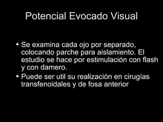 Potencial Evocado Visual Se examina cada ojo por separado, colocando parche para aislamiento. El estudio se hace por estimulación con flash y con damero. Puede ser util su realización en cirugías transfenoidales y de fosa anterior 