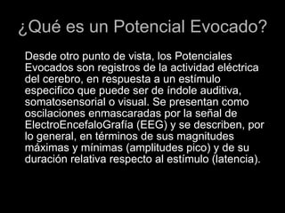¿Qué es un Potencial Evocado? Desde otro punto de vista, los Potenciales Evocados son registros de la actividad eléctrica del cerebro, en respuesta a un estímulo especifico que puede ser de índole auditiva, somatosensorial o visual. Se presentan como oscilaciones enmascaradas por la señal de ElectroEncefaloGrafía (EEG) y se describen, por lo general, en términos de sus magnitudes máximas y mínimas (amplitudes pico) y de su duración relativa respecto al estímulo (latencia). 