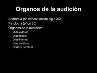 Órganos   de la audición Anatomía (se conoce desde siglo XIX) Fisiología (años 60) Órganos de la audición: Oído externo Oído medio Oído interno Vías auditivas Corteza cerebral 