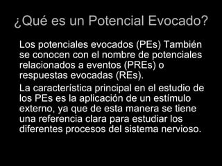 ¿Qué es un Potencial Evocado? Los potenciales evocados (PEs) También se conocen con el nombre de potenciales relacionados a eventos (PREs) o respuestas evocadas (REs). La característica principal en el estudio de los PEs es la aplicación de un estímulo externo, ya que de esta manera se tiene una referencia clara para estudiar los diferentes procesos del sistema nervioso. 