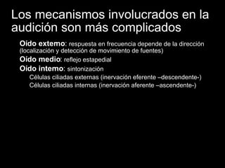 Los mecanismos involucrados en la audición son más complicados Oído externo :  respuesta en frecuencia depende de la dirección (localización y detección de movimiento de fuentes) Oído medio :  reflejo estapedial Oído interno :  sintonización Células ciliadas externas (inervación eferente –descendente-) Células ciliadas internas (inervación aferente –ascendente-) 