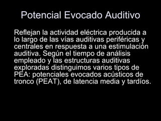 Potencial Evocado Auditivo Reflejan la actividad eléctrica producida a lo largo de las vías auditivas periféricas y centrales en respuesta a una estimulación auditiva. Según el tiempo de análisis empleado y las estructuras auditivas exploradas distinguimos varios tipos de PEA: potenciales evocados acústicos de tronco (PEAT), de latencia media y tardíos. i 