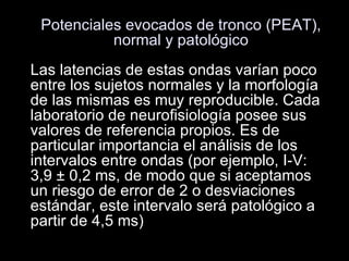 Potenciales evocados de tronco (PEAT), normal y patológico Las latencias de estas ondas varían poco entre los sujetos normales y la morfología de las mismas es muy reproducible. Cada laboratorio de neurofisiología posee sus valores de referencia propios. Es de particular importancia el análisis de los intervalos entre ondas (por ejemplo, I-V: 3,9 ± 0,2 ms, de modo que si aceptamos un riesgo de error de 2 o desviaciones estándar, este intervalo será patológico a partir de 4,5 ms)  
