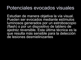 Potenciales evocados visuales Estudian de manera objetiva la vía visual. Pueden ser evocados mediante estímulos luminosos generados por un estroboscopio (flash) o por un dispositivo de tablero de ajedrez reversible. Esta última técnica es la que resulta más sensible para la detección de lesiones desmielinizantes  