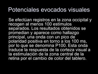 Potenciales evocados visuales Se efectúan registros en la zona occipital y recogen al menos 100 estímulos separados. Los resultados obtenidos se promedian y aparece como hallazgo principal, una onda con un pico de polaridad positiva en torno a los 100 ms, por lo que se denomina P100. Esta onda traduce la respuesta de la corteza visual a la estimulación de la zona central de la retina por el cambio de color del tablero. 