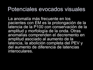 Potenciales evocados visuales La anomalía más frecuente en los pacientes con EM es la prolongación de la latencia de la P100 con conservación de la amplitud y morfología de la onda. Otras anomalías comprenden el decremento en amplitud asociado al aumento de la latencia, la abolición completa del PEV y del aumento de diferencia de latencias interoculares.  