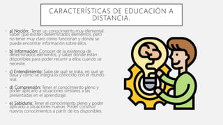 • a) Noción: Tener un conocimiento muy elemental.
Saber que existen determinados elementos, pero
no tener muy claro cómo funcionan y dónde se
puede encontrar información sobre ellos.
• b) Información: Conocer de la existencia de
determinados elementos, y saber dónde están
disponibles para poder recurrir a ellos cuando se
necesite.
• c) Entendimiento: Sabe de qué se trata, en qué se
basa y cómo se integra lo conocido con el mundo
real.
• d) Comprensión: Tener el conocimiento pleno y
poder aplicarlo a situaciones similares a las
presentadas en el aprendizaje.
• e) Sabiduría: Tener el conocimiento pleno y poder
aplicarlo a situaciones nuevas. Poder construir
nuevos conocimientos a partir de los disponibles.
CARACTERÍSTICAS DE EDUCACIÓN A
DISTANCIA.
 