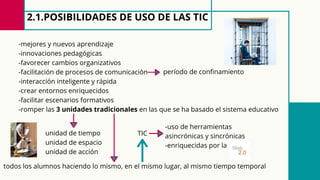 2.1.POSIBILIDADES DE USO DE LAS TIC
-mejores y nuevos aprendizaje
-innovaciones pedagógicas
-favorecer cambios organizativos
-facilitación de procesos de comunicación
-interacción inteligente y rápida
-crear entornos enriquecidos
-facilitar escenarios formativos
-romper las 3 unidades tradicionales en las que se ha basado el sistema educativo
período de confinamiento
unidad de tiempo
unidad de espacio
unidad de acción
todos los alumnos haciendo lo mismo, en el mismo lugar, al mismo tiempo temporal
TIC
-uso de herramientas
asincrónicas y sincrónicas
-enriquecidas por la
 