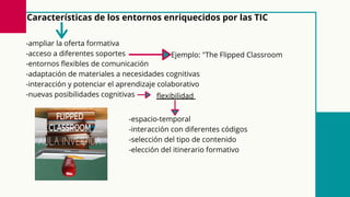 Características de los entornos enriquecidos por las TIC
-ampliar la oferta formativa
-acceso a diferentes soportes
-entornos flexibles de comunicación
-adaptación de materiales a necesidades cognitivas
-interacción y potenciar el aprendizaje colaborativo
-nuevas posibilidades cognitivas flexibilidad
-espacio-temporal
-interacción con diferentes códigos
-selección del tipo de contenido
-elección del itinerario formativo
Ejemplo: "The Flipped Classroom
 