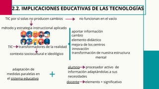 2.2. IMPLICACIONES EDUCATIVAS DE LAS TECNOLOGÍAS
método y estrategia instruccional aplicado
docente elemento + significativo
no funcionan en el vacío
transformación de nuestra estructura
mental
TIC por sí solas no producen cambios
contexto sociocultural e ideológico
TIC transformadores de la realidad
alumno procesador activo de
información adaptándolas a sus
necesidades
adaptación de
medidas paralelas en
el sistema educativo
elemento didáctico
aportar información
innovación
cambio
mejora de los centros
+
 