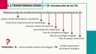 2.3.TRANFORMACIONES
Reflexionar sobre las variables de fracaso en relación con la incorporación de las TIC
falta de tecnología amigable
excesivo número de alumnos
aprendizaje NO colaborativo
nivel de competencia digital
Introducción de las TIC
papel y actitud del profesor y estudiante
falta de apoyo institucional
olvido de la importancia de la metodología
PROBLEMA mismo modelo anterior+tecnologías
modelo organizativo
de la época analógica
 