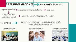 2.3.TRANFORMACIONES Introducción de las TIC
espacio formativo no sólo sea en el contexto formal en el aula
contexto informal
contexto no formal
contextos formales dejen de ser los únicos
FORMACIÓN
"aprender en comunidad y ser capaz de contribuir a la
construcción del conocimiento"
contexto formal contento informal contexto no formal
academia
 