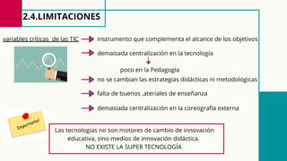 2.4.LIMITACIONES
Las tecnologías no son motores de cambio de innovación
educativa, sino medios de innovación didáctica.
NO EXISTE LA SUPER TECNOLOGÍA
variables críticas de las TIC instrumento que complementa el alcance de los objetivos
demaisada centralización en la tecnología
poco en la Pedagogía
no se cambian las estrategias didácticas ni metodológicas
falta de buenos ,ateriales de enseñanza
demasiada centralización en la coreografía externa
 