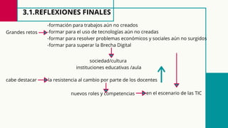 3.1.REFLEXIONES FINALES
Grandes retos
-formación para trabajos aún no creados
-formar para el uso de tecnologías aún no creadas
-formar para resolver problemas económicos y sociales aún no surgidos
-formar para superar la Brecha Digital
sociedad/cultura
instituciones educativas /aula
cabe destacar la resistencia al cambio por parte de los docentes
nuevos roles y competencias en el escenario de las TIC
 