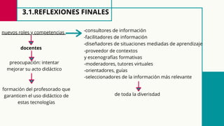 3.1.REFLEXIONES FINALES
nuevos roles y competencias -consultores de información
-facilitadores de información
-diseñadores de situaciones mediadas de aprendizaje
-proveedor de contextos
y escenografías formativas
-moderadores, tutores virtuales
-orientadores, guías
-seleccionadores de la información más relevante
docentes
de toda la diverisdad
preocupación: intentar
mejorar su acto didáctico
formación del profesorado que
garanticen el uso didáctico de
estas tecnologías
 