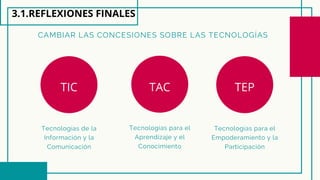 CAMBIAR LAS CONCESIONES SOBRE LAS TECNOLOGÍAS
Tecnologías para el
Aprendizaje y el
Conocimiento
Tecnologías para el
Empoderamiento y la
Participación
Tecnologías de la
Información y la
Comunicación
3.1.REFLEXIONES FINALES
TIC TAC TEP
 
