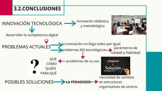 3.2.CONCLUSIONES
problemas NO tecnológicos
INNOVACIÓN TECNOLÓGICA
innovación didáctica
y metodológica
desarrollar la competencia digital
PROBLEMAS ACTUALES parámetros de
calidad y fiabilidad
problemas de su uso
QUÉ
CÓMO
QUIÉN
PARA QUÉ
POSIBLES SOLUCIONES LA PEDAGOGÍA
necesidad de cambios
en estructuras
organizativas de centros
la innovación no llega todos por igual
 