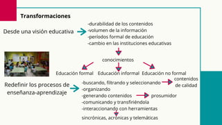 Redefinir los procesos de
enseñanza-aprendizaje
-buscando, filtrando y seleccionando
-organizando
-generando contenidos
-comunicando y transfiriéndola
-interaccionando con herramientas
sincrónicas, acrónicas y telemáticas
contenidos
de calidad
Transformaciones
Desde una visión educativa
-durabilidad de los contenidos
-volumen de la información
-períodos formal de educación
-cambio en las instituciones educativas
conocimientos
Educación formal Educación informal Educación no formal
prosumidor
 
