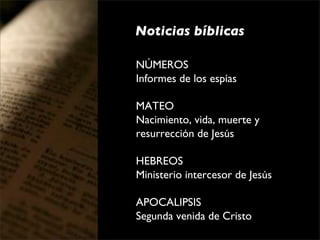 Noticias bíblicas

NÚMEROS
Informes de los espías

MATEO
Nacimiento, vida, muerte y 
resurrección de Jesús

HEBREOS
Ministerio intercesor de Jesús

APOCALIPSIS
Segunda venida de Cristo
 