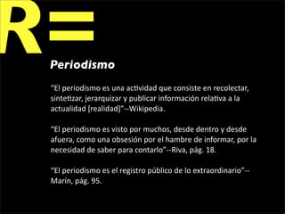 R=
 Periodismo
 “El periodismo es una ac1vidad que consiste en recolectar, 
 sinte1zar, jerarquizar y publicar información rela1va a la 
 actualidad [realidad]”‐‐Wikipedia.

 “El periodismo es visto por muchos, desde dentro y desde 
 afuera, como una obsesión por el hambre de informar, por la 
 necesidad de saber para contarlo”‐‐Riva, pág. 18.

 “El periodismo es el registro público de lo extraordinario”‐‐
 Marín, pág. 95.
 