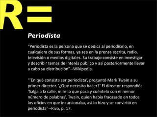 R=
 Periodista
 “Periodista es la persona que se dedica al periodismo, en 
 cualquiera de sus formas, ya sea en la prensa escrita, radio, 
 televisión o medios digitales. Su trabajo consiste en inves1gar 
 y describir temas de interés público y así posteriormente llevar 
 a cabo su distribución”‐‐Wikipedia.

 “’En qué consiste ser periodista’, preguntó Mark Twain a su 
 primer director. ‘¿Qué necesito hacer?’ El director respondió: 
 ‘Salga a la calle, mire lo que pasa y cuéntelo con el menor 
 número de palabras’. Twain, quien había fracasado en todos 
 los oﬁcios en que incursionaba, así lo hizo y se convir1ó en 
 periodista”‐‐Riva, p. 17.
 