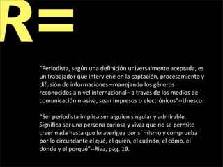 R=
 “Periodista, según una deﬁnición universalmente aceptada, es 
 un trabajador que interviene en la captación, procesamiento y 
 difusión de informaciones –manejando los géneros 
 reconocidos a nivel internacional– a través de los medios de 
 comunicación masiva, sean impresos o electrónicos”‐‐Unesco.

 “Ser periodista implica ser alguien singular y admirable. 
 Signiﬁca ser una persona curiosa y vivaz que no se permite 
 creer nada hasta que lo averigua por sí mismo y comprueba 
 por lo circundante el qué, el quién, el cuándo, el cómo, el 
 dónde y el porqué”‐‐Riva, pág. 19.
 