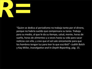 R=
 “Quien se dedica al periodismo no trabaja tanto por el dinero, 
 porque no habría sueldo que compensara su tarea. Trabaja 
 para su medio, al que le da su 1empo, salud, mente, horas de 
 sueño, horas de alimentos y a veces hasta su vida para sacar 
 no1cias con ello, y cree que el sol sale únicamente para que 
 los hombres tengan luz para leer lo que escribió”‐‐Judith Bolch 
 y Kay Miller, Inves&ga&ve and In‐Depth Repor&ng, pág. 15.
 