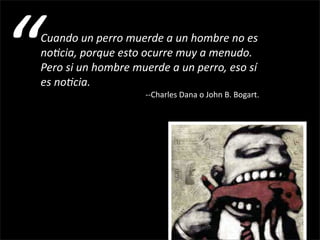 “
Cuando un perro muerde a un hombre no es 
no&cia, porque esto ocurre muy a menudo. 
Pero si un hombre muerde a un perro, eso sí 
es no&cia.
                                                     ‐‐Charles Dana o John B. Bogart.
 