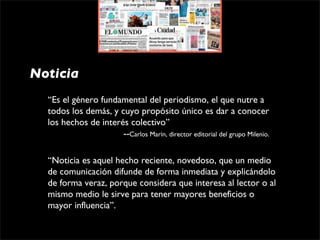 Noticia
  “Es el género fundamental del periodismo, el que nutre a 
  todos los demás, y cuyo propósito único es dar a conocer 
  los hechos de interés colectivo”
                               --Carlos Marín, director editorial del grupo Milenio.

  “Noticia es aquel hecho reciente, novedoso, que un medio 
  de comunicación difunde de forma inmediata y explicándolo 
  de forma veraz, porque considera que interesa al lector o al 
  mismo medio le sirve para tener mayores beneficios o 
  mayor influencia”.
 