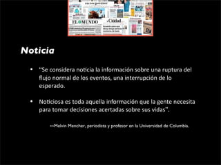 Noticia
 •   “Se considera no1cia la información sobre una ruptura del 
     ﬂujo normal de los eventos, una interrupción de lo 
     esperado.

 •   No1ciosa es toda aquella información que la gente necesita 
     para tomar decisiones acertadas sobre sus vidas”.

           --Melvin Mencher, periodista y profesor en la Universidad de Columbia.
 