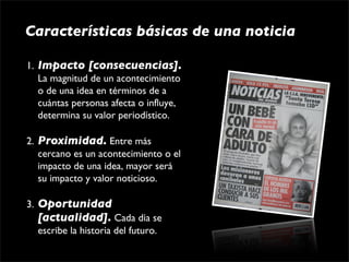 Características básicas de una noticia

1. Impacto [consecuencias]. 
   La magnitud de un acontecimiento 
   o de una idea en términos de a 
   cuántas personas afecta o influye, 
   determina su valor periodístico.

2. Proximidad. Entre más 
   cercano es un acontecimiento o el 
   impacto de una idea, mayor será 
   su impacto y valor noticioso.

3. Oportunidad
   [actualidad]. Cada día se 
   escribe la historia del futuro.
 